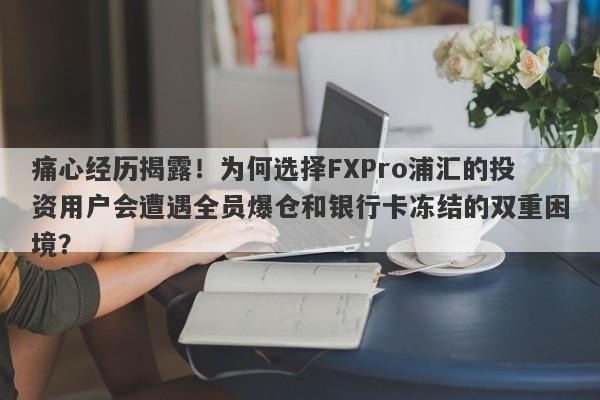 痛心经历揭露！为何选择FXPro浦汇的投资用户会遭遇全员爆仓和银行卡冻结的双重困境？-第1张图片-要懂汇圈网