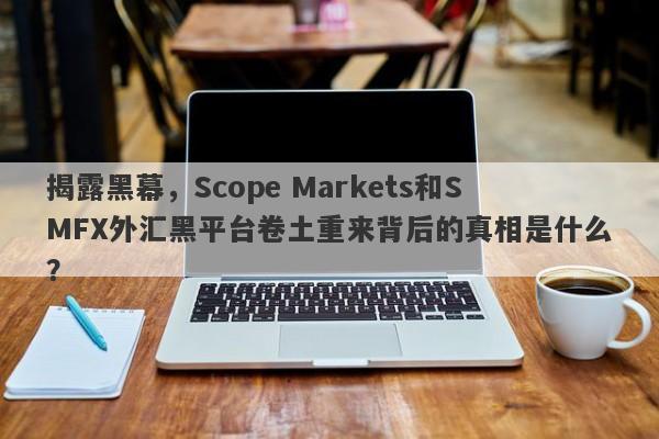 揭露黑幕，Scope Markets和SMFX外汇黑平台卷土重来背后的真相是什么？-第1张图片-要懂汇圈网