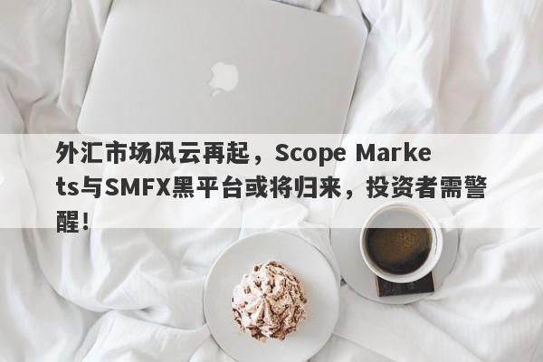 外汇市场风云再起，Scope Markets与SMFX黑平台或将归来，投资者需警醒！-第1张图片-要懂汇圈网