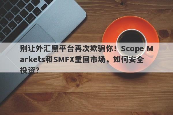 别让外汇黑平台再次欺骗你！Scope Markets和SMFX重回市场，如何安全投资？-第1张图片-要懂汇圈网