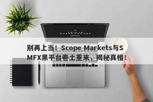 别再上当！Scope Markets与SMFX黑平台卷土重来，揭秘真相！-第1张图片-要懂汇圈网