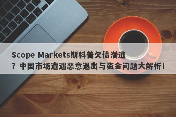 Scope Markets斯科普欠债潜逃？中国市场遭遇恶意退出与资金问题大解析！-第1张图片-要懂汇圈网