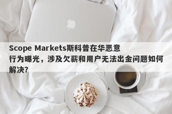 Scope Markets斯科普在华恶意行为曝光，涉及欠薪和用户无法出金问题如何解决？-第1张图片-要懂汇圈网