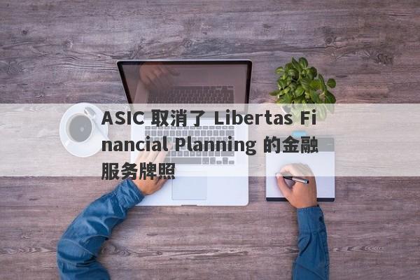 ASIC 取消了 Libertas Financial Planning 的金融服务牌照-第1张图片-要懂汇圈网