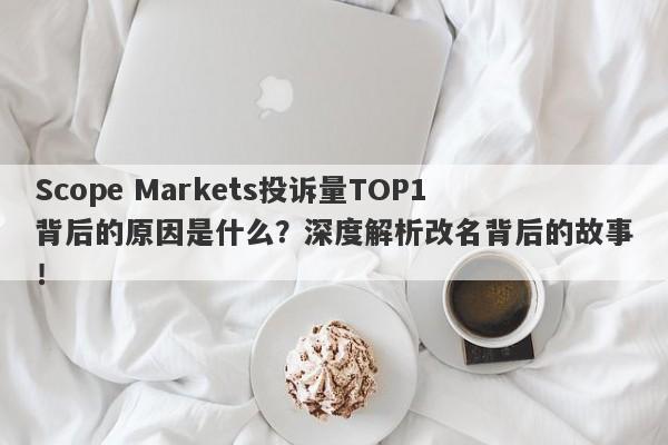 Scope Markets投诉量TOP1背后的原因是什么？深度解析改名背后的故事！-第1张图片-要懂汇圈网