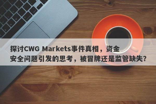 探讨CWG Markets事件真相，资金安全问题引发的思考，被冒牌还是监管缺失？-第1张图片-要懂汇圈网