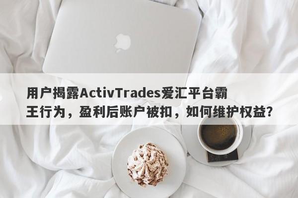 用户揭露ActivTrades爱汇平台霸王行为，盈利后账户被扣，如何维护权益？-第1张图片-要懂汇圈网