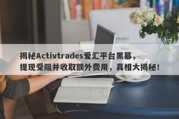 揭秘Activtrades爱汇平台黑幕，提现受阻并收取额外费用，真相大揭秘！-第1张图片-要懂汇圈网