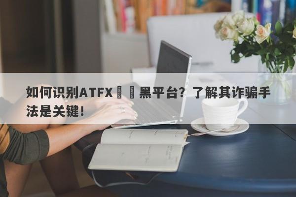 如何识别ATFX詐騙黑平台？了解其诈骗手法是关键！-第1张图片-要懂汇圈网