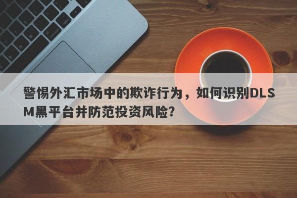 警惕外汇市场中的欺诈行为，如何识别DLSM黑平台并防范投资风险？-第1张图片-要懂汇圈网