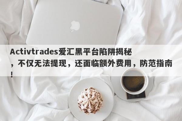 Activtrades爱汇黑平台陷阱揭秘，不仅无法提现，还面临额外费用，防范指南！-第1张图片-要懂汇圈网