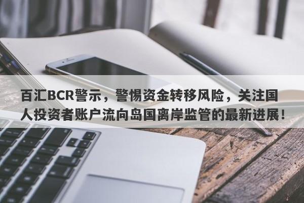 百汇BCR警示，警惕资金转移风险，关注国人投资者账户流向岛国离岸监管的最新进展！-第1张图片-要懂汇圈网