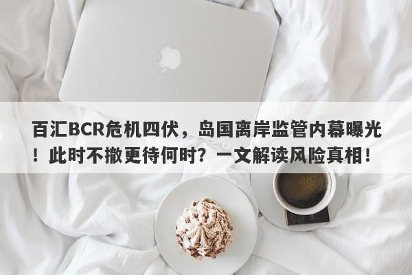 百汇BCR危机四伏，岛国离岸监管内幕曝光！此时不撤更待何时？一文解读风险真相！-第1张图片-要懂汇圈网