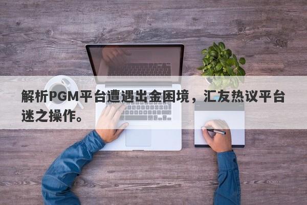 解析PGM平台遭遇出金困境，汇友热议平台迷之操作。-第1张图片-要懂汇圈网