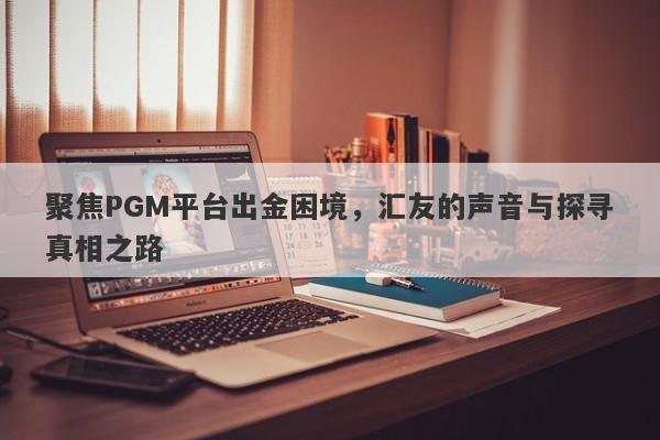 聚焦PGM平台出金困境，汇友的声音与探寻真相之路-第1张图片-要懂汇圈网