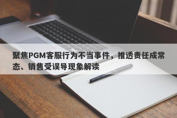 聚焦PGM客服行为不当事件，推透责任成常态、销售受误导现象解读-第1张图片-要懂汇圈网