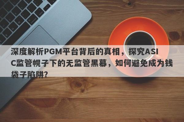 深度解析PGM平台背后的真相，探究ASIC监管幌子下的无监管黑幕，如何避免成为钱袋子陷阱？-第1张图片-要懂汇圈网