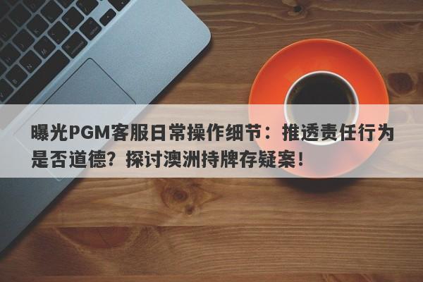 曝光PGM客服日常操作细节：推透责任行为是否道德？探讨澳洲持牌存疑案！-第1张图片-要懂汇圈网