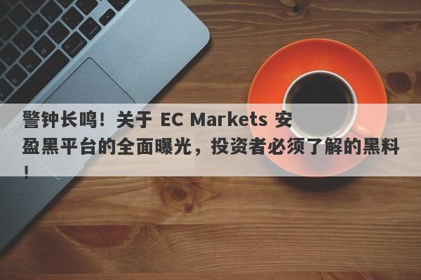 警钟长鸣！关于 EC Markets 安盈黑平台的全面曝光，投资者必须了解的黑料！-第1张图片-要懂汇圈网