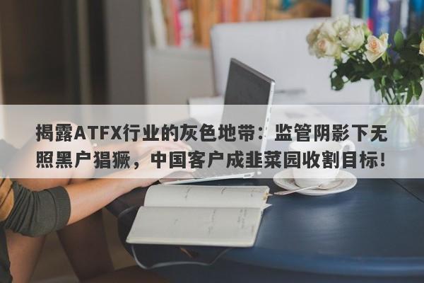 揭露ATFX行业的灰色地带：监管阴影下无照黑户猖獗，中国客户成韭菜园收割目标！-第1张图片-要懂汇圈网