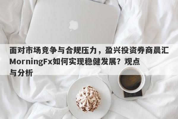 面对市场竞争与合规压力，盈兴投资券商晨汇MorningFx如何实现稳健发展？观点与分析-第1张图片-要懂汇圈网