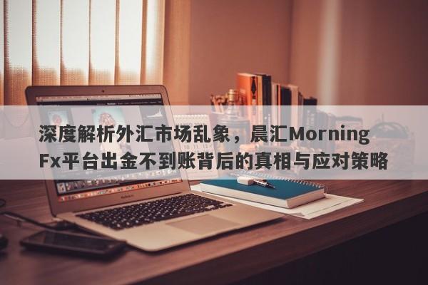 深度解析外汇市场乱象，晨汇MorningFx平台出金不到账背后的真相与应对策略-第1张图片-要懂汇圈网