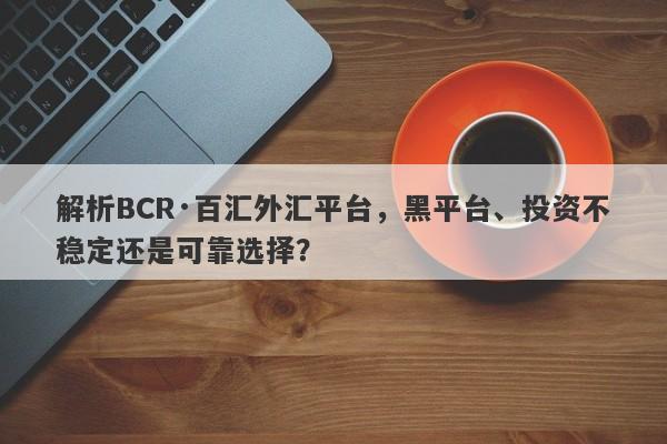 解析BCR·百汇外汇平台，黑平台、投资不稳定还是可靠选择？-第1张图片-要懂汇圈网