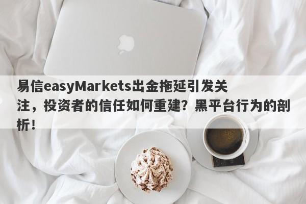 易信easyMarkets出金拖延引发关注，投资者的信任如何重建？黑平台行为的剖析！-第1张图片-要懂汇圈网