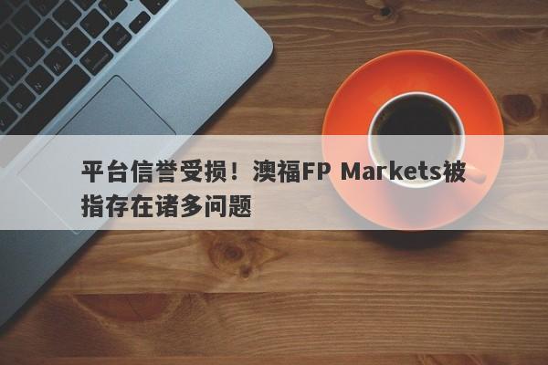 平台信誉受损！澳福FP Markets被指存在诸多问题-第1张图片-要懂汇圈网