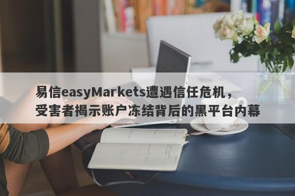 易信easyMarkets遭遇信任危机，受害者揭示账户冻结背后的黑平台内幕-第1张图片-要懂汇圈网