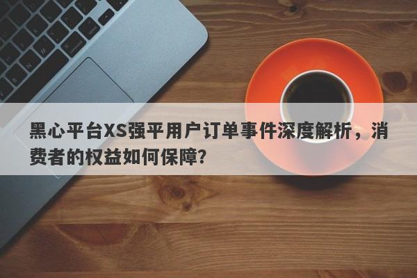 黑心平台XS强平用户订单事件深度解析，消费者的权益如何保障？-第1张图片-要懂汇圈网