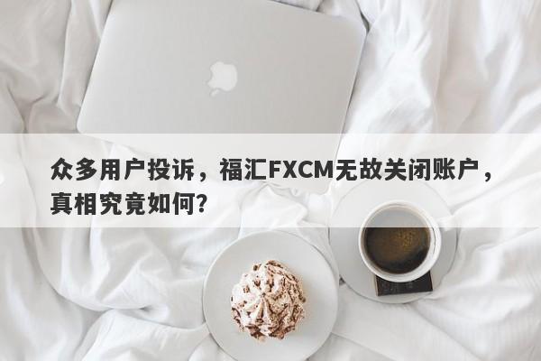 众多用户投诉，福汇FXCM无故关闭账户，真相究竟如何？-第1张图片-要懂汇圈网