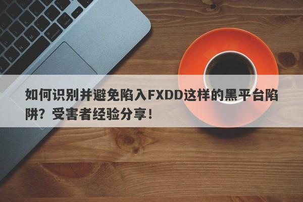 如何识别并避免陷入FXDD这样的黑平台陷阱？受害者经验分享！-第1张图片-要懂汇圈网