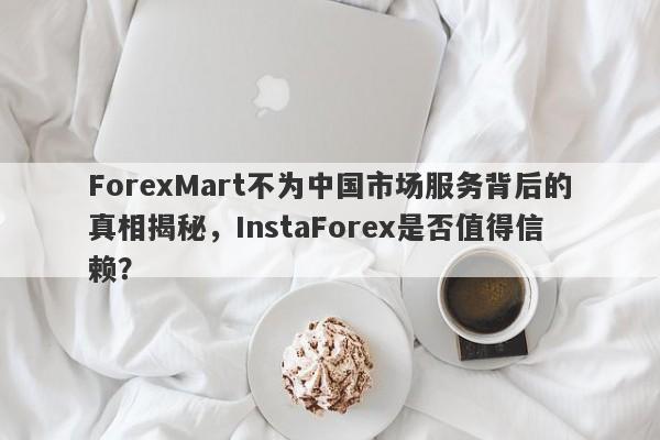 ForexMart不为中国市场服务背后的真相揭秘，InstaForex是否值得信赖？-第1张图片-要懂汇圈网