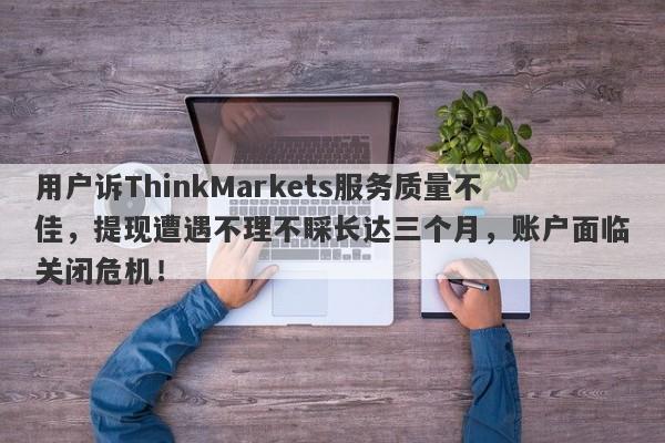 用户诉ThinkMarkets服务质量不佳，提现遭遇不理不睬长达三个月，账户面临关闭危机！-第1张图片-要懂汇圈网