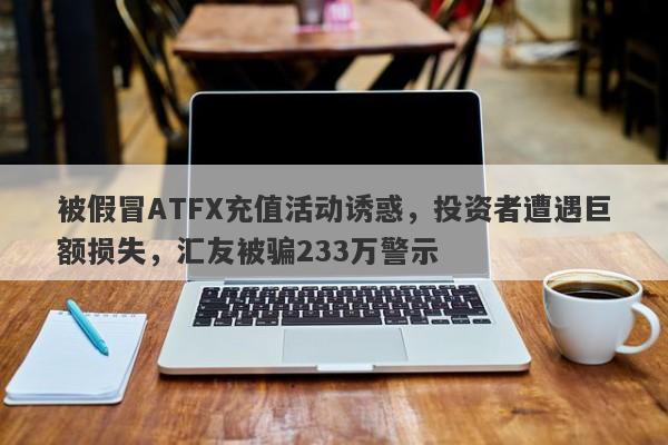 被假冒ATFX充值活动诱惑，投资者遭遇巨额损失，汇友被骗233万警示-第1张图片-要懂汇圈网