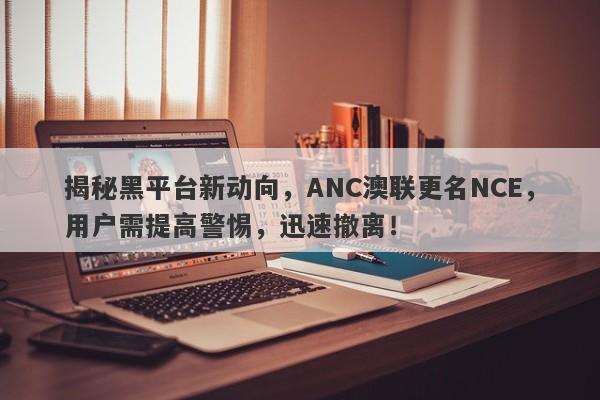 揭秘黑平台新动向，ANC澳联更名NCE，用户需提高警惕，迅速撤离！-第1张图片-要懂汇圈网