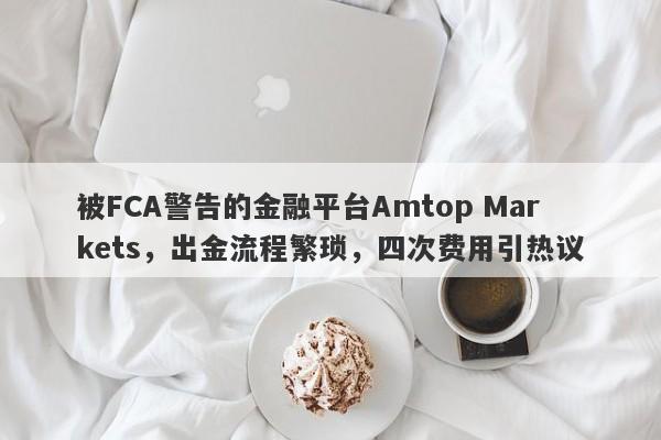 被FCA警告的金融平台Amtop Markets，出金流程繁琐，四次费用引热议-第1张图片-要懂汇圈网