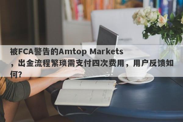 被FCA警告的Amtop Markets，出金流程繁琐需支付四次费用，用户反馈如何？-第1张图片-要懂汇圈网