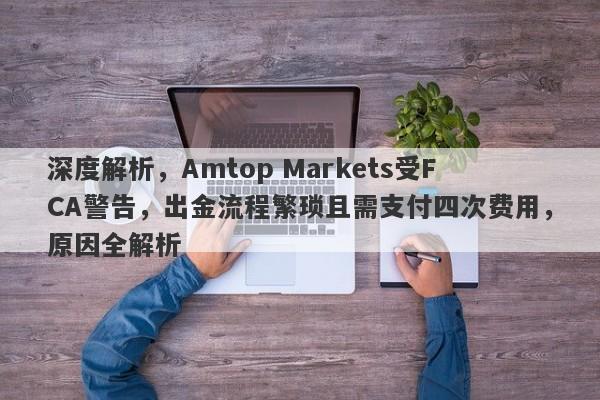 深度解析，Amtop Markets受FCA警告，出金流程繁琐且需支付四次费用，原因全解析-第1张图片-要懂汇圈网