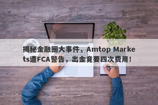 揭秘金融圈大事件，Amtop Markets遭FCA警告，出金竟要四次费用！-第1张图片-要懂汇圈网