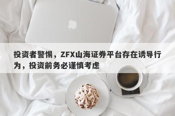 投资者警惕，ZFX山海证券平台存在诱导行为，投资前务必谨慎考虑-第1张图片-要懂汇圈网