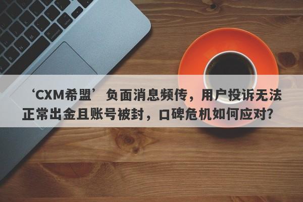 ‘CXM希盟’负面消息频传，用户投诉无法正常出金且账号被封，口碑危机如何应对？-第1张图片-要懂汇圈网