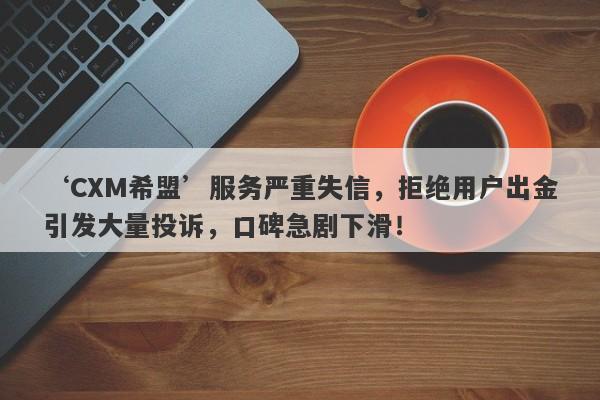 ‘CXM希盟’服务严重失信，拒绝用户出金引发大量投诉，口碑急剧下滑！-第1张图片-要懂汇圈网