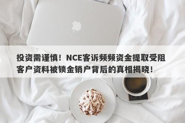 投资需谨慎！NCE客诉频频资金提取受阻 客户资料被锁金销户背后的真相揭晓！-第1张图片-要懂汇圈网