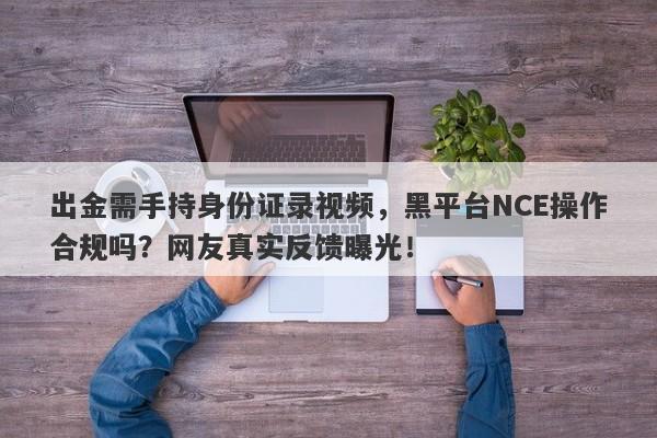 出金需手持身份证录视频，黑平台NCE操作合规吗？网友真实反馈曝光！-第1张图片-要懂汇圈网