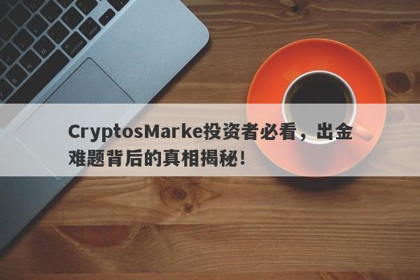 CryptosMarke投资者必看，出金难题背后的真相揭秘！-第1张图片-要懂汇圈网