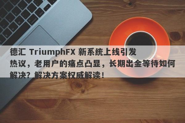 德汇 TriumphFX 新系统上线引发热议，老用户的痛点凸显，长期出金等待如何解决？解决方案权威解读！-第1张图片-要懂汇圈网