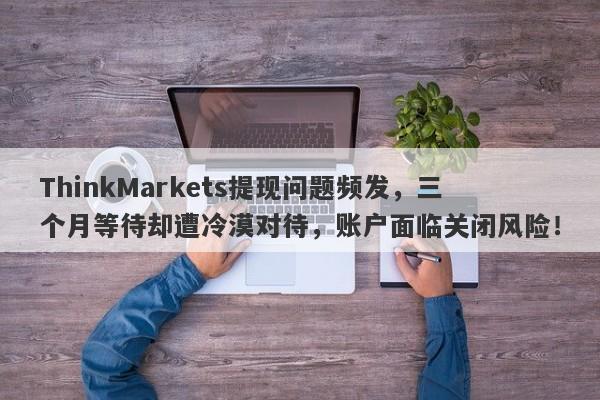 ThinkMarkets提现问题频发，三个月等待却遭冷漠对待，账户面临关闭风险！-第1张图片-要懂汇圈网