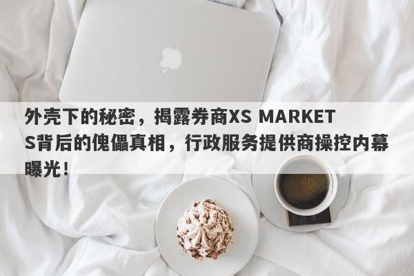 外壳下的秘密，揭露券商XS MARKETS背后的傀儡真相，行政服务提供商操控内幕曝光！-第1张图片-要懂汇圈网